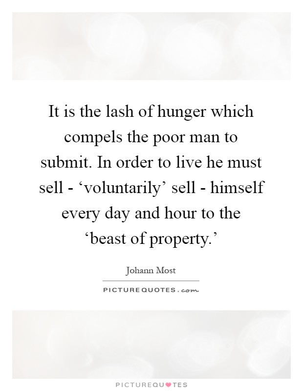 It is the lash of hunger which compels the poor man to submit. In order to live he must sell - ‘voluntarily' sell - himself every day and hour to the ‘beast of property.' Picture Quote #1