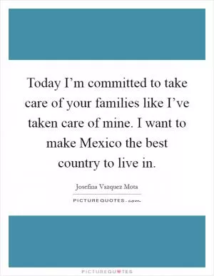 Today I’m committed to take care of your families like I’ve taken care of mine. I want to make Mexico the best country to live in Picture Quote #1