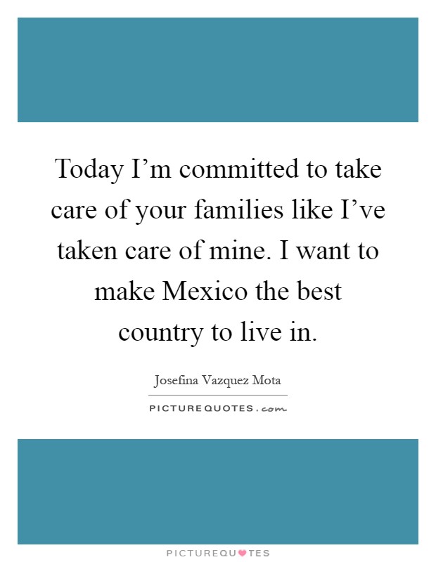 Today I'm committed to take care of your families like I've taken care of mine. I want to make Mexico the best country to live in Picture Quote #1