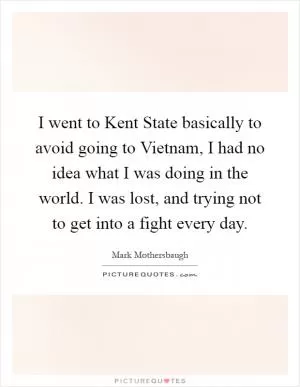 I went to Kent State basically to avoid going to Vietnam, I had no idea what I was doing in the world. I was lost, and trying not to get into a fight every day Picture Quote #1