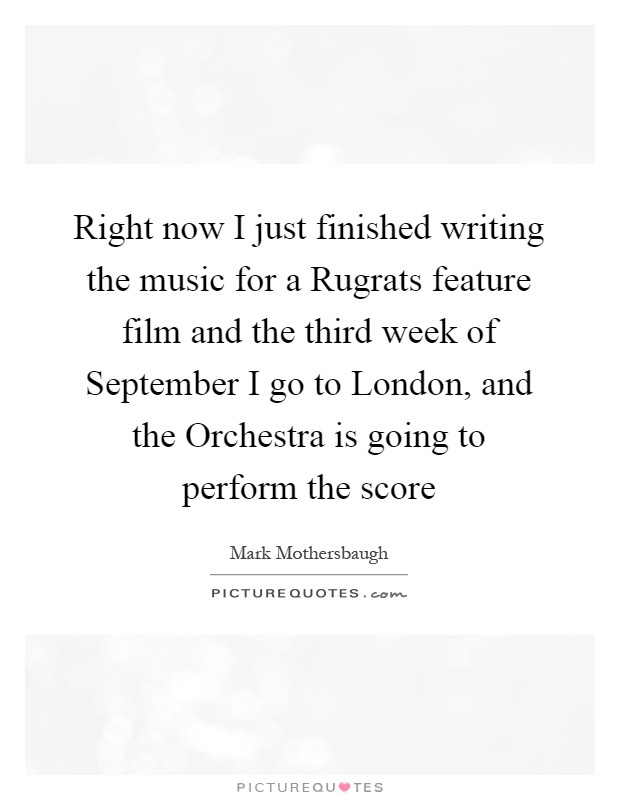 Right now I just finished writing the music for a Rugrats feature film and the third week of September I go to London, and the Orchestra is going to perform the score Picture Quote #1