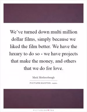 We’ve turned down multi million dollar films, simply because we liked the film better. We have the luxury to do so - we have projects that make the money, and others that we do for love Picture Quote #1