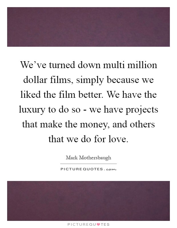 We've turned down multi million dollar films, simply because we liked the film better. We have the luxury to do so - we have projects that make the money, and others that we do for love Picture Quote #1