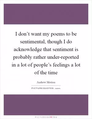 I don’t want my poems to be sentimental, though I do acknowledge that sentiment is probably rather under-reported in a lot of people’s feelings a lot of the time Picture Quote #1