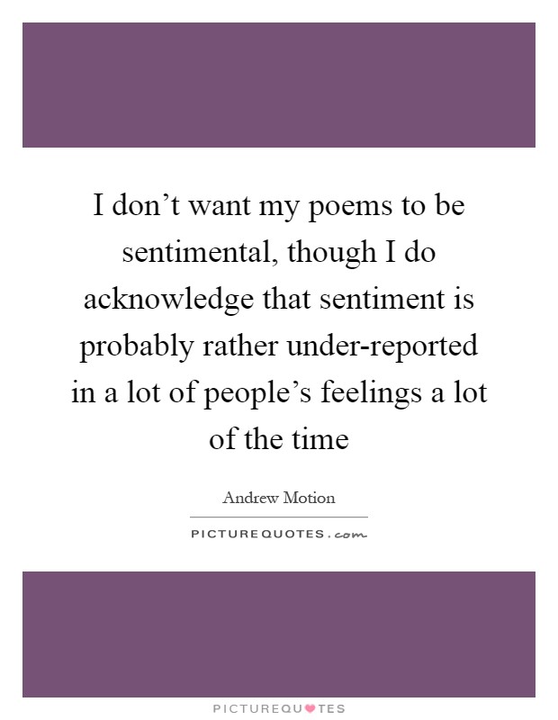 I don't want my poems to be sentimental, though I do acknowledge that sentiment is probably rather under-reported in a lot of people's feelings a lot of the time Picture Quote #1