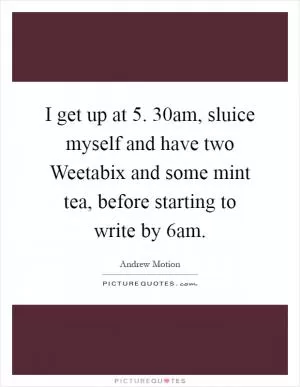 I get up at 5. 30am, sluice myself and have two Weetabix and some mint tea, before starting to write by 6am Picture Quote #1