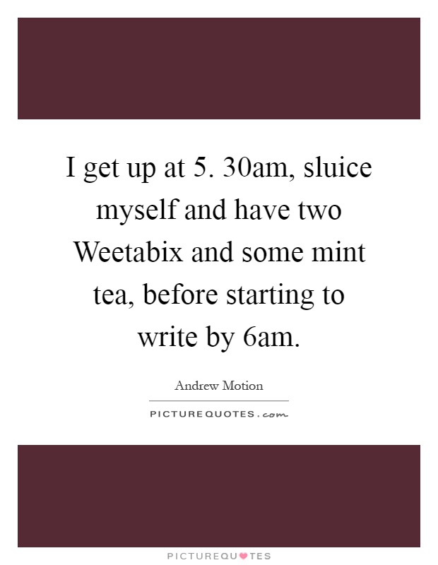 I get up at 5. 30am, sluice myself and have two Weetabix and some mint tea, before starting to write by 6am Picture Quote #1