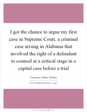 I got the chance to argue my first case in Supreme Court, a criminal case arising in Alabama that involved the right of a defendant to counsel at a critical stage in a capital case before a trial Picture Quote #1