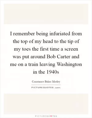 I remember being infuriated from the top of my head to the tip of my toes the first time a screen was put around Bob Carter and me on a train leaving Washington in the 1940s Picture Quote #1
