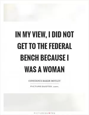 In my view, I did not get to the federal bench because I was a woman Picture Quote #1