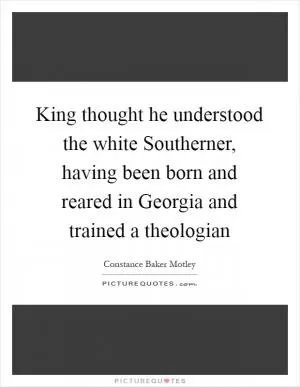 King thought he understood the white Southerner, having been born and reared in Georgia and trained a theologian Picture Quote #1