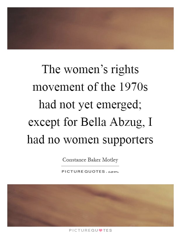 The women's rights movement of the 1970s had not yet emerged; except for Bella Abzug, I had no women supporters Picture Quote #1