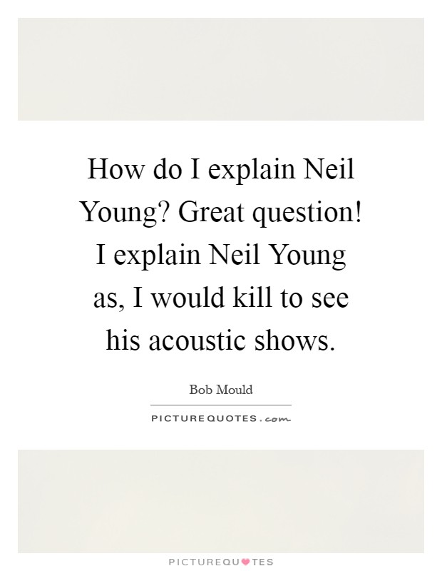 How do I explain Neil Young? Great question! I explain Neil Young as, I would kill to see his acoustic shows Picture Quote #1