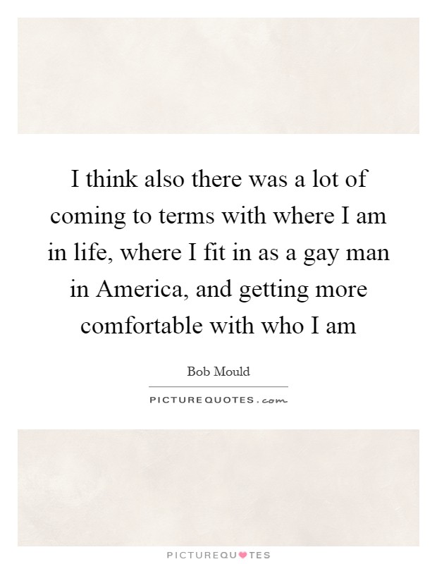 I think also there was a lot of coming to terms with where I am in life, where I fit in as a gay man in America, and getting more comfortable with who I am Picture Quote #1