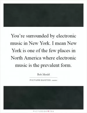 You’re surrounded by electronic music in New York. I mean New York is one of the few places in North America where electronic music is the prevalent form Picture Quote #1