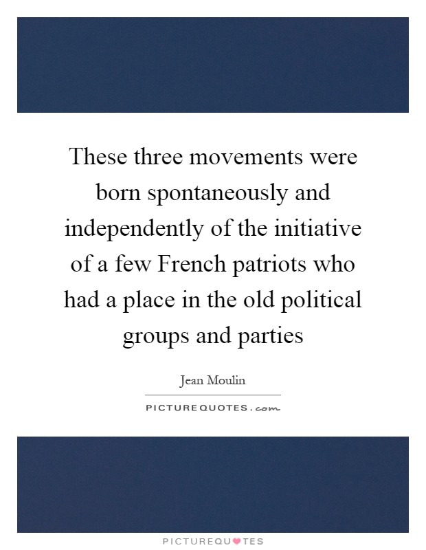 These three movements were born spontaneously and independently of the initiative of a few French patriots who had a place in the old political groups and parties Picture Quote #1