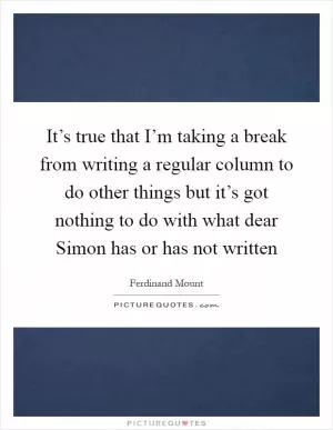 It’s true that I’m taking a break from writing a regular column to do other things but it’s got nothing to do with what dear Simon has or has not written Picture Quote #1