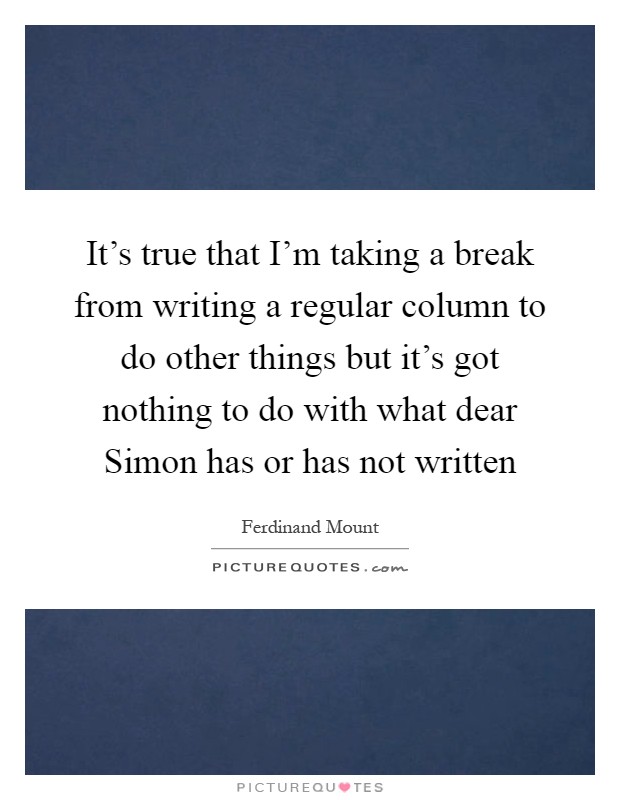 It's true that I'm taking a break from writing a regular column to do other things but it's got nothing to do with what dear Simon has or has not written Picture Quote #1