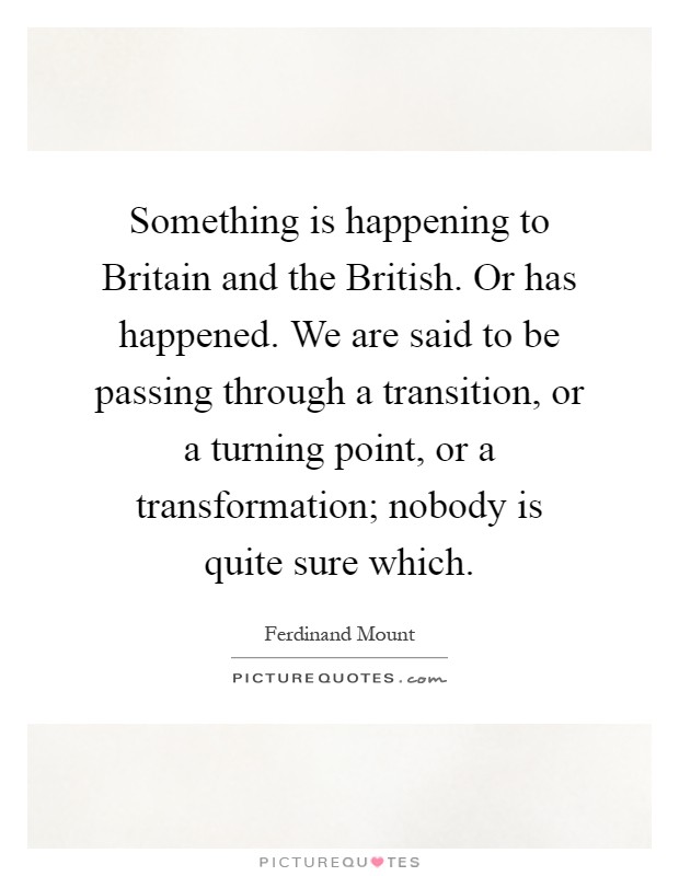 Something is happening to Britain and the British. Or has happened. We are said to be passing through a transition, or a turning point, or a transformation; nobody is quite sure which Picture Quote #1