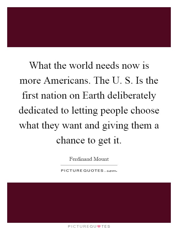 What the world needs now is more Americans. The U. S. Is the first nation on Earth deliberately dedicated to letting people choose what they want and giving them a chance to get it Picture Quote #1