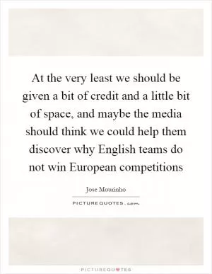 At the very least we should be given a bit of credit and a little bit of space, and maybe the media should think we could help them discover why English teams do not win European competitions Picture Quote #1