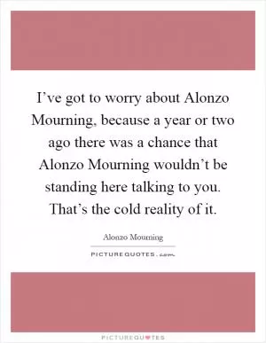 I’ve got to worry about Alonzo Mourning, because a year or two ago there was a chance that Alonzo Mourning wouldn’t be standing here talking to you. That’s the cold reality of it Picture Quote #1