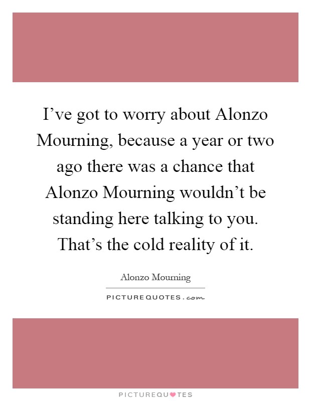 I've got to worry about Alonzo Mourning, because a year or two ago there was a chance that Alonzo Mourning wouldn't be standing here talking to you. That's the cold reality of it Picture Quote #1