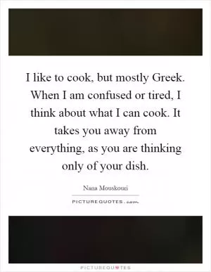 I like to cook, but mostly Greek. When I am confused or tired, I think about what I can cook. It takes you away from everything, as you are thinking only of your dish Picture Quote #1