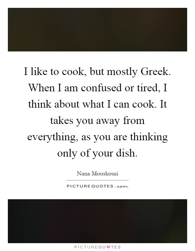 I like to cook, but mostly Greek. When I am confused or tired, I think about what I can cook. It takes you away from everything, as you are thinking only of your dish Picture Quote #1