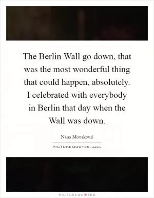 The Berlin Wall go down, that was the most wonderful thing that could happen, absolutely. I celebrated with everybody in Berlin that day when the Wall was down Picture Quote #1