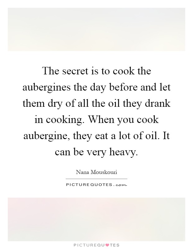 The secret is to cook the aubergines the day before and let them dry of all the oil they drank in cooking. When you cook aubergine, they eat a lot of oil. It can be very heavy Picture Quote #1
