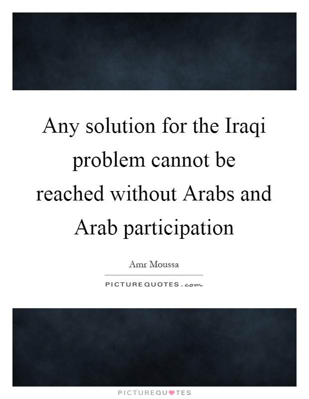 Any solution for the Iraqi problem cannot be reached without Arabs and Arab participation Picture Quote #1
