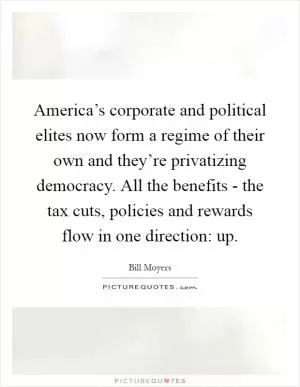 America’s corporate and political elites now form a regime of their own and they’re privatizing democracy. All the benefits - the tax cuts, policies and rewards flow in one direction: up Picture Quote #1