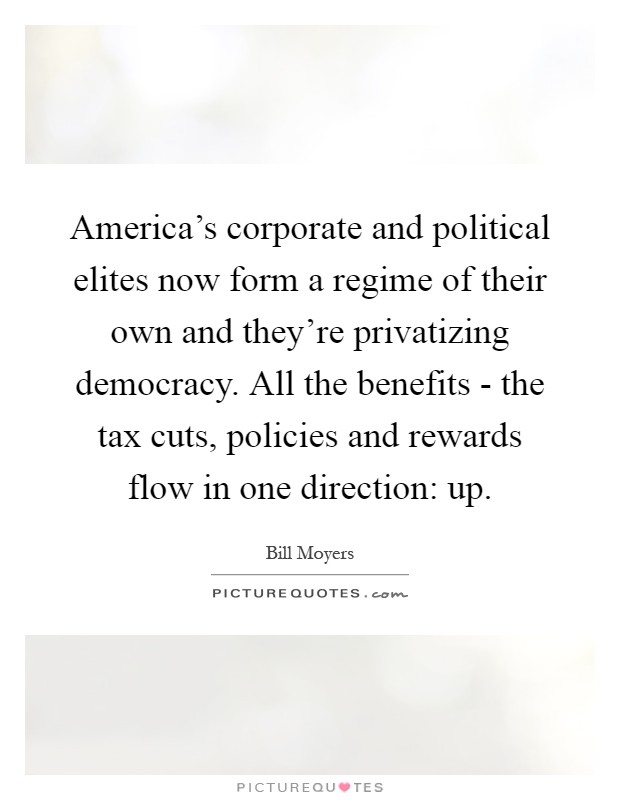 America's corporate and political elites now form a regime of their own and they're privatizing democracy. All the benefits - the tax cuts, policies and rewards flow in one direction: up Picture Quote #1