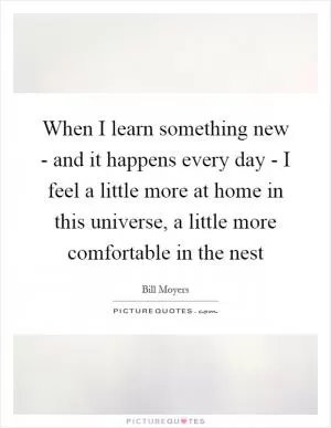 When I learn something new - and it happens every day - I feel a little more at home in this universe, a little more comfortable in the nest Picture Quote #1