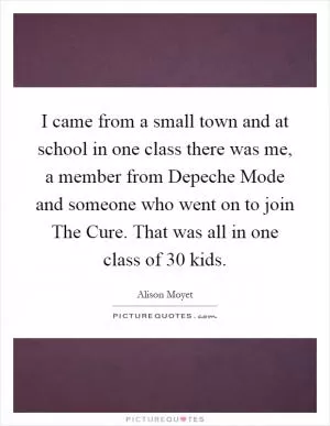 I came from a small town and at school in one class there was me, a member from Depeche Mode and someone who went on to join The Cure. That was all in one class of 30 kids Picture Quote #1