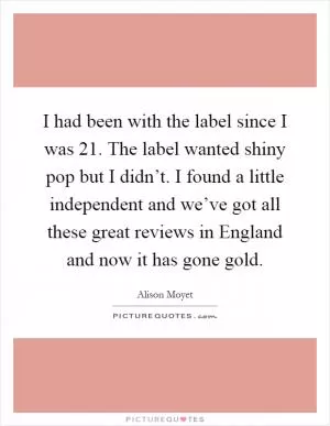 I had been with the label since I was 21. The label wanted shiny pop but I didn’t. I found a little independent and we’ve got all these great reviews in England and now it has gone gold Picture Quote #1