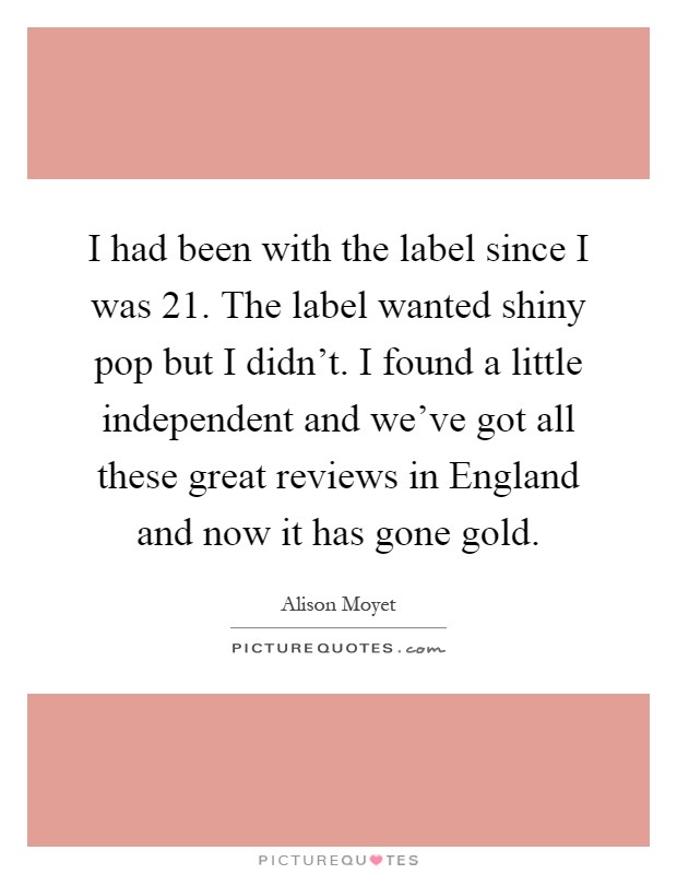 I had been with the label since I was 21. The label wanted shiny pop but I didn't. I found a little independent and we've got all these great reviews in England and now it has gone gold Picture Quote #1