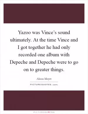 Yazoo was Vince’s sound ultimately. At the time Vince and I got together he had only recorded one album with Depeche and Depeche were to go on to greater things Picture Quote #1