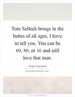 Tom Selleck brings in the babes of all ages, I have to tell you. You can be 60, 80, or 16 and still love that man Picture Quote #1