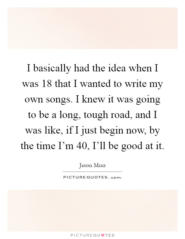 I basically had the idea when I was 18 that I wanted to write my own songs. I knew it was going to be a long, tough road, and I was like, if I just begin now, by the time I'm 40, I'll be good at it Picture Quote #1