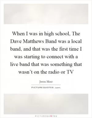 When I was in high school, The Dave Matthews Band was a local band, and that was the first time I was starting to connect with a live band that was something that wasn’t on the radio or TV Picture Quote #1
