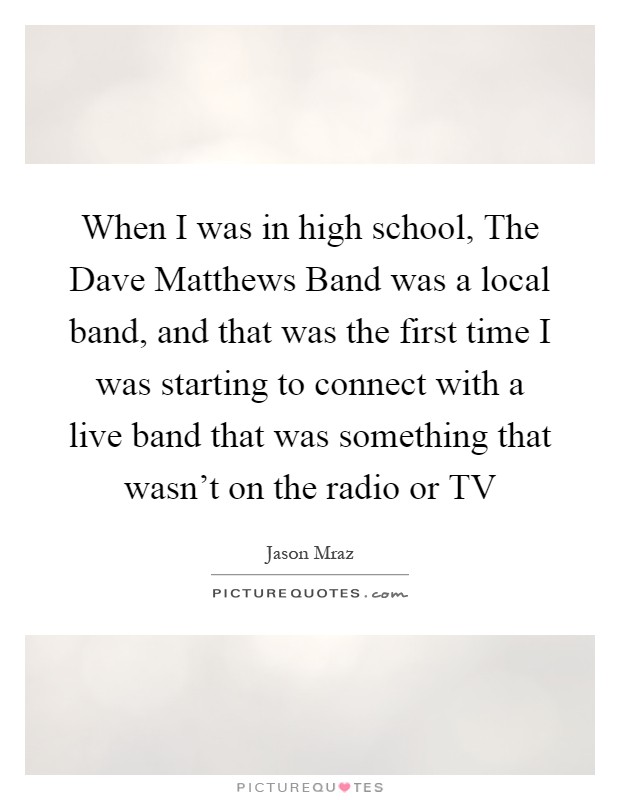 When I was in high school, The Dave Matthews Band was a local band, and that was the first time I was starting to connect with a live band that was something that wasn't on the radio or TV Picture Quote #1
