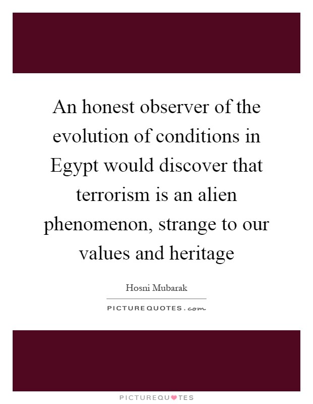 An honest observer of the evolution of conditions in Egypt would discover that terrorism is an alien phenomenon, strange to our values and heritage Picture Quote #1