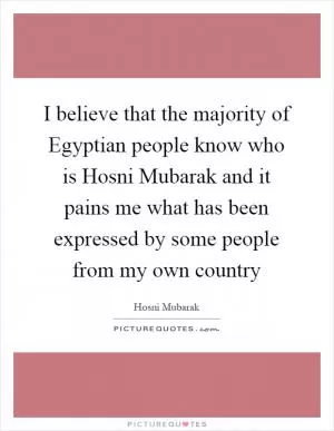 I believe that the majority of Egyptian people know who is Hosni Mubarak and it pains me what has been expressed by some people from my own country Picture Quote #1