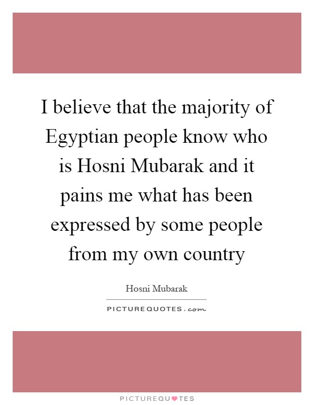 I believe that the majority of Egyptian people know who is Hosni Mubarak and it pains me what has been expressed by some people from my own country Picture Quote #1