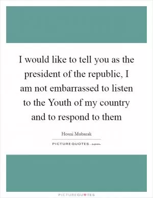 I would like to tell you as the president of the republic, I am not embarrassed to listen to the Youth of my country and to respond to them Picture Quote #1