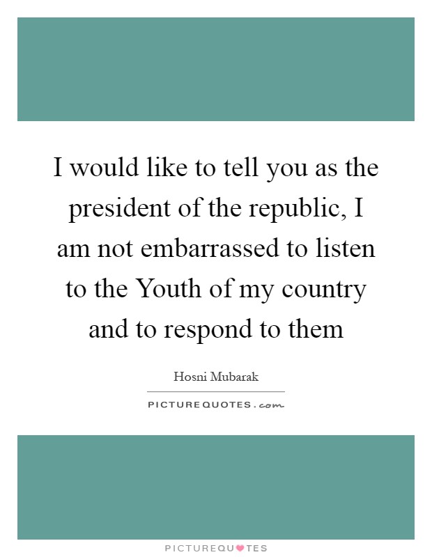 I would like to tell you as the president of the republic, I am not embarrassed to listen to the Youth of my country and to respond to them Picture Quote #1