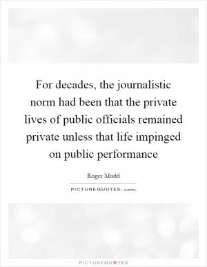 For decades, the journalistic norm had been that the private lives of public officials remained private unless that life impinged on public performance Picture Quote #1