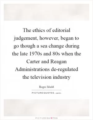 The ethics of editorial judgement, however, began to go though a sea change during the late 1970s and 80s when the Carter and Reagan Administrations de-regulated the television industry Picture Quote #1